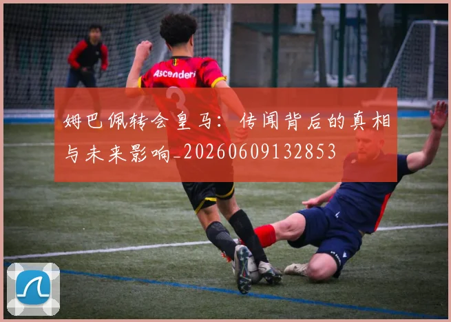 姆巴佩转会皇马：传闻背后的真相与未来影响_20260609132853