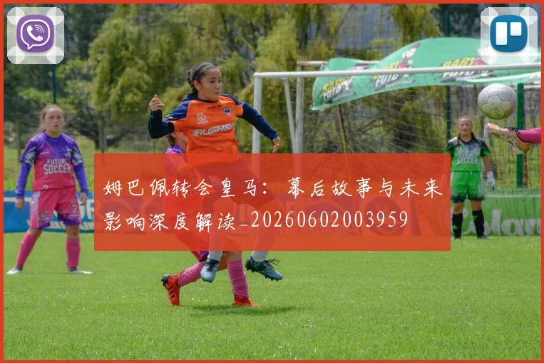 姆巴佩转会皇马:幕后故事与未来影响深度解读_20260602003959