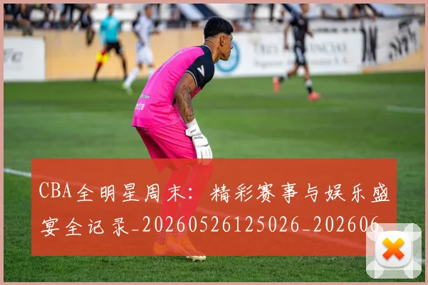 CBA全明星周末:精彩赛事与娱乐盛宴全记录_20260526125026_20260606165148
